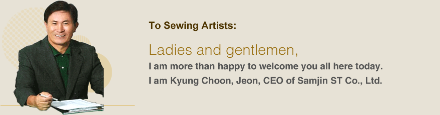 To Sewing Artists:Ladies and gentlemen,I am more than happy to welcome you all here today.I am Kyung Choon, Jeon, CEO of Samjin ST Co., Ltd.